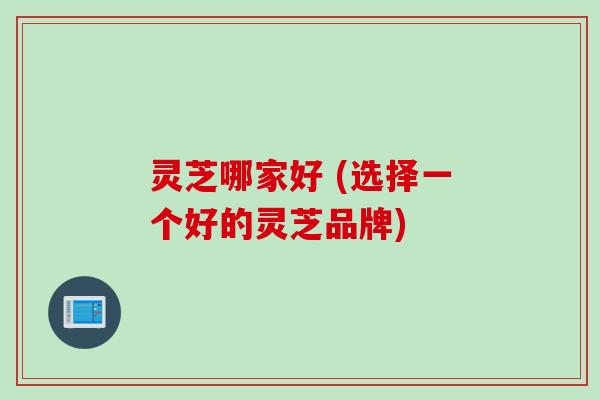 灵芝哪家好 (选择一个好的灵芝品牌)