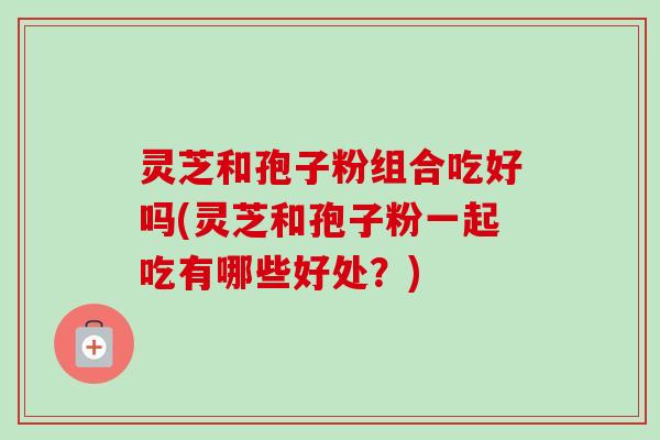 灵芝和孢子粉组合吃好吗(灵芝和孢子粉一起吃有哪些好处？)