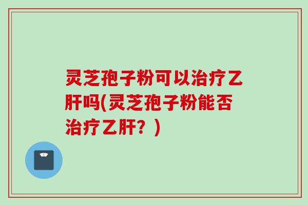 灵芝孢子粉可以治疗乙肝吗(灵芝孢子粉能否治疗乙肝?)