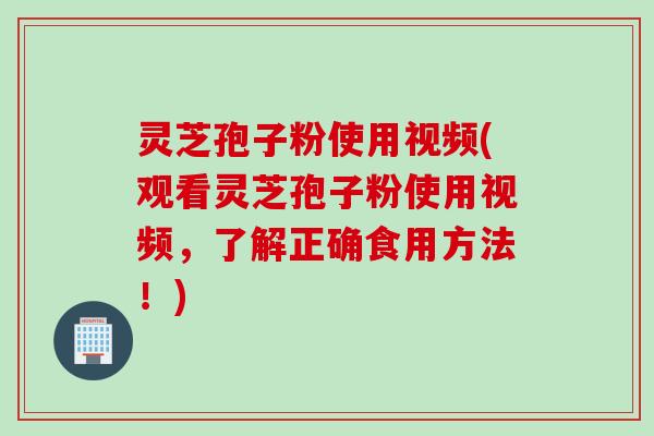 灵芝孢子粉使用视频(观看灵芝孢子粉使用视频，了解正确食用方法！)