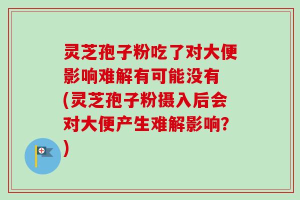 灵芝孢子粉吃了对大便影响难解有可能没有 (灵芝孢子粉摄入后会对大便产生难解影响？)