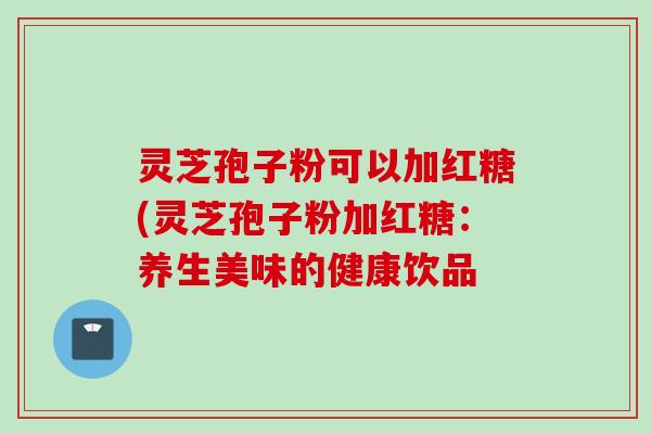 灵芝孢子粉可以加红糖(灵芝孢子粉加红糖：养生美味的健康饮品