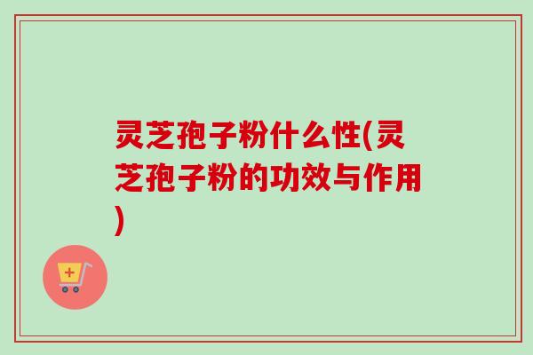 灵芝孢子粉什么性(灵芝孢子粉的功效与作用)