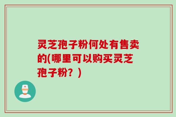 灵芝孢子粉何处有售卖的(哪里可以购买灵芝孢子粉？)