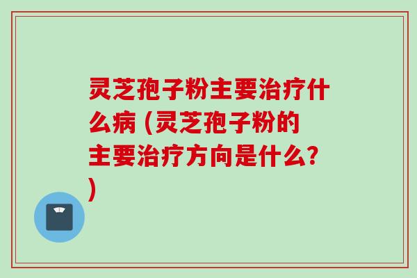 灵芝孢子粉主要治疗什么病 (灵芝孢子粉的主要治疗方向是什么？)