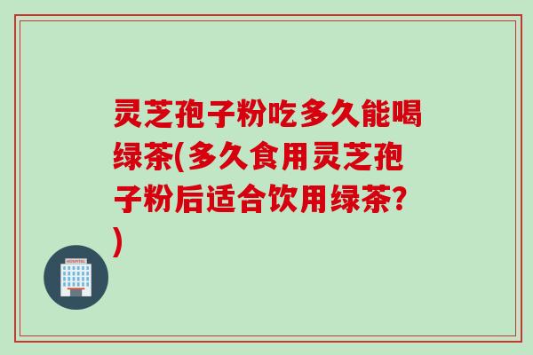 灵芝孢子粉吃多久能喝绿茶(多久食用灵芝孢子粉后适合饮用绿茶？)