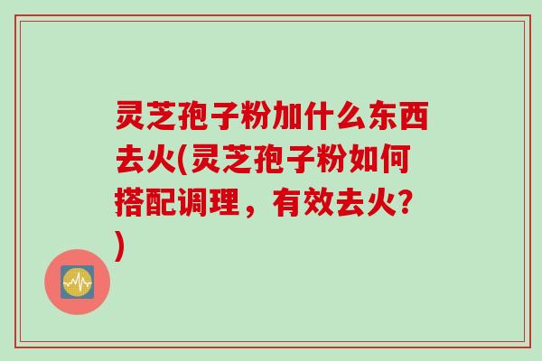 灵芝孢子粉加什么东西去火(灵芝孢子粉如何搭配调理，有效去火？)