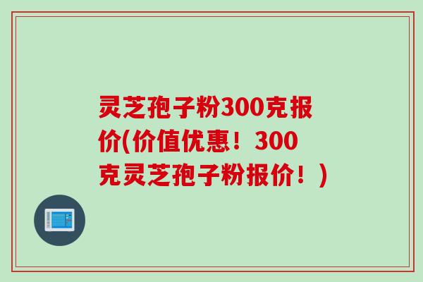 灵芝孢子粉300克报价(价值优惠！300克灵芝孢子粉报价！)