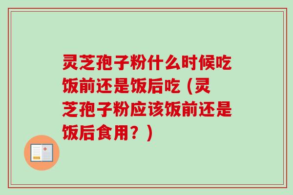 灵芝孢子粉什么时候吃饭前还是饭后吃 (灵芝孢子粉应该饭前还是饭后食用?)