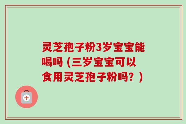 灵芝孢子粉3岁宝宝能喝吗 (三岁宝宝可以食用灵芝孢子粉吗？)