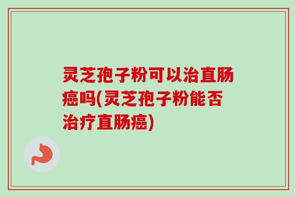 灵芝孢子粉可以治直肠癌吗(灵芝孢子粉能否治疗直肠癌)