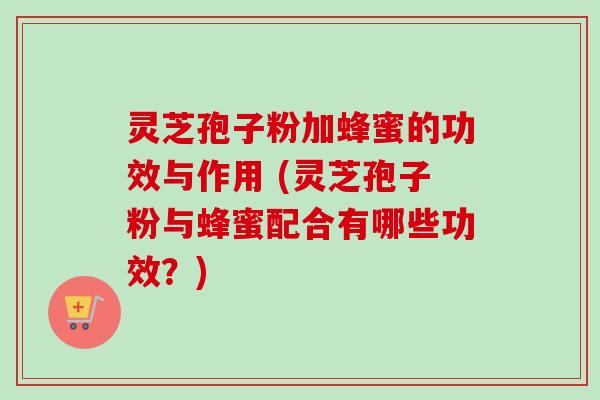 灵芝孢子粉加蜂蜜的功效与作用 (灵芝孢子粉与蜂蜜配合有哪些功效？)