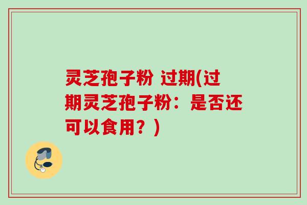 灵芝孢子粉 过期(过期灵芝孢子粉:是否还可以食用?)