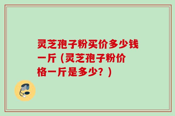 灵芝孢子粉买价多少钱一斤 (灵芝孢子粉价格一斤是多少？)