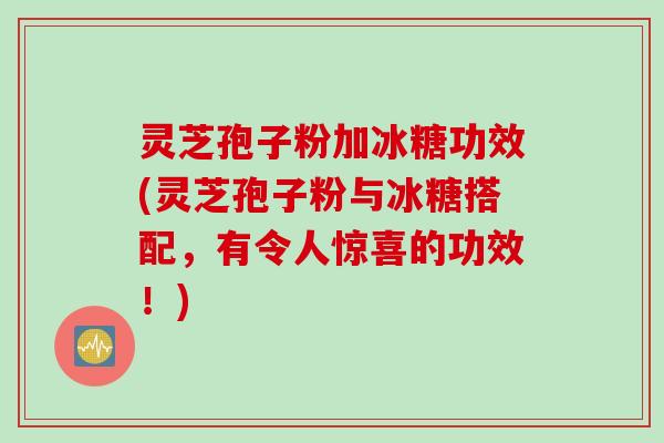 灵芝孢子粉加冰糖功效(灵芝孢子粉与冰糖搭配，有令人惊喜的功效！)