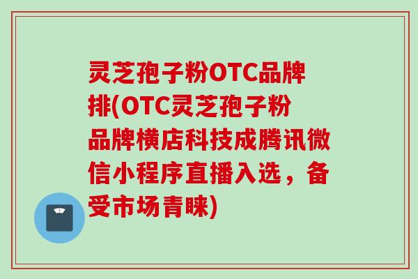 灵芝孢子粉OTC品牌排(OTC灵芝孢子粉品牌横店科技成腾讯微信小程序直播入选,备受市场青睐)