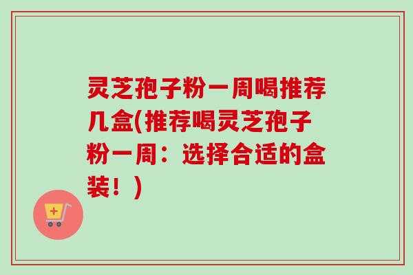 灵芝孢子粉一周喝推荐几盒(推荐喝灵芝孢子粉一周：选择合适的盒装！)
