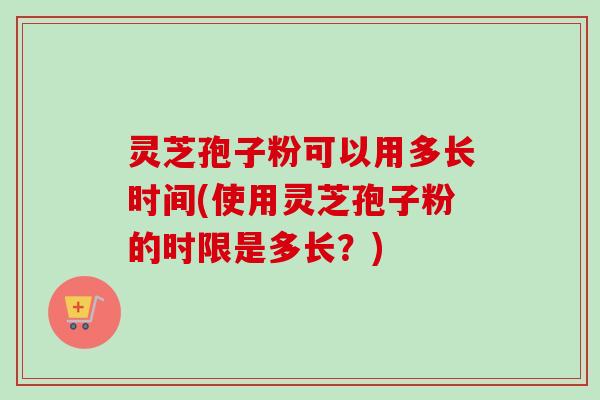 灵芝孢子粉可以用多长时间(使用灵芝孢子粉的时限是多长?)