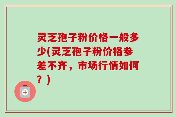 灵芝孢子粉价格一般多少(灵芝孢子粉价格参差不齐，市场行情如何？)