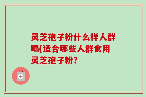灵芝孢子粉什么样人群喝(适合哪些人群食用灵芝孢子粉？