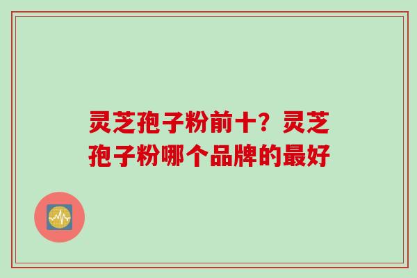 灵芝孢子粉前十?灵芝孢子粉哪个品牌的最好