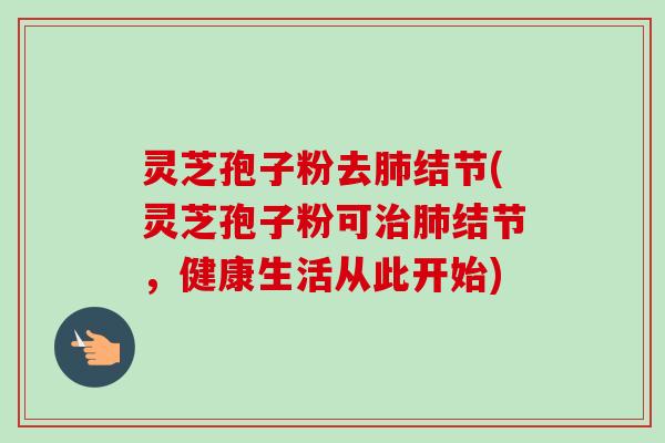 灵芝孢子粉去肺结节(灵芝孢子粉可治肺结节,健康生活从此开始)
