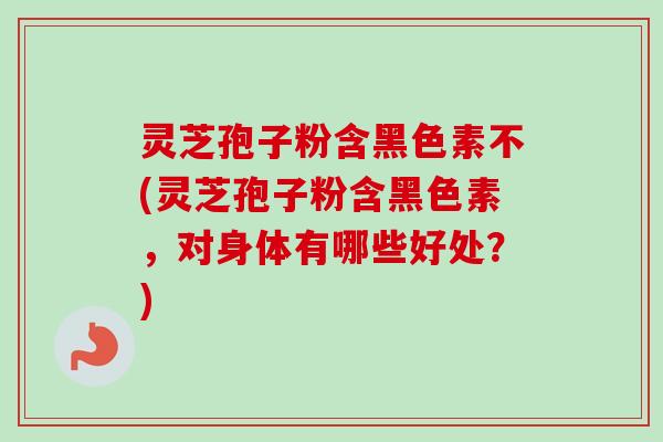 灵芝孢子粉含黑色素不(灵芝孢子粉含黑色素，对身体有哪些好处？)