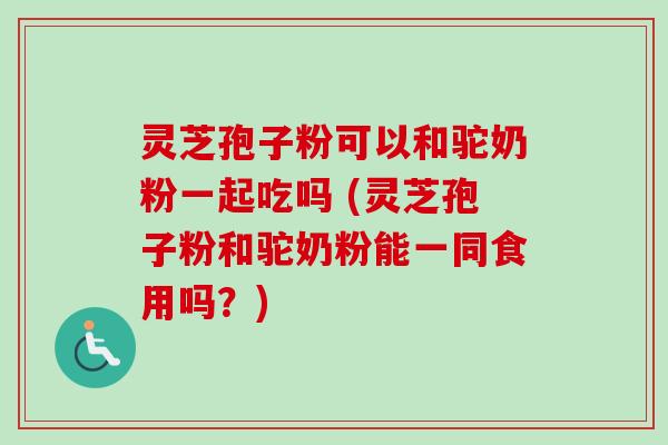 灵芝孢子粉可以和驼奶粉一起吃吗 (灵芝孢子粉和驼奶粉能一同食用吗？)