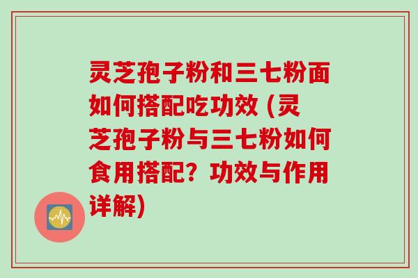 灵芝孢子粉和三七粉面如何搭配吃功效 (灵芝孢子粉与三七粉如何食用搭配？功效与作用详解)