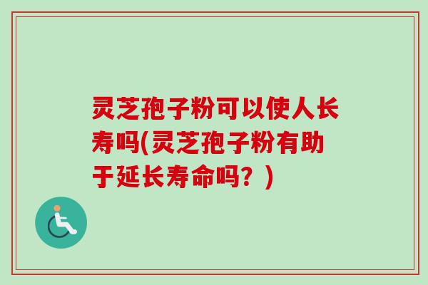 灵芝孢子粉可以使人长寿吗(灵芝孢子粉有助于延长寿命吗？)