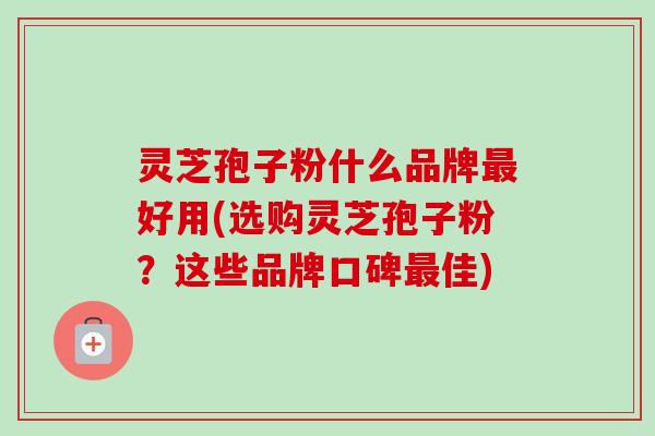 灵芝孢子粉什么品牌最好用(选购灵芝孢子粉？这些品牌口碑最佳)