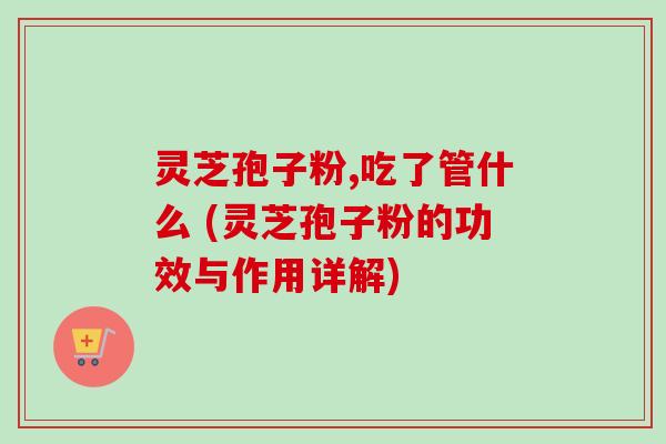 灵芝孢子粉,吃了管什么 (灵芝孢子粉的功效与作用详解)