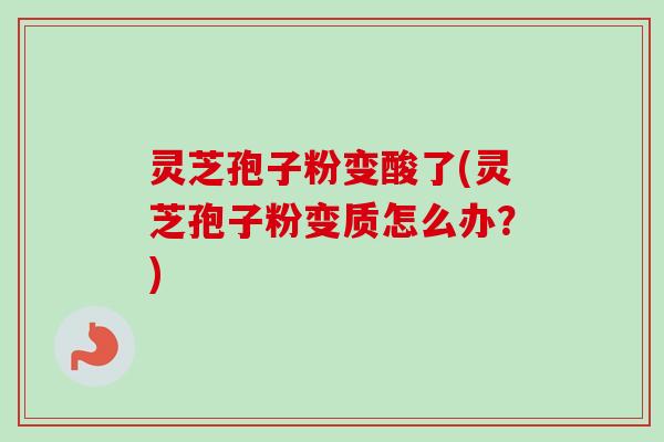 灵芝孢子粉变酸了(灵芝孢子粉变质怎么办?)