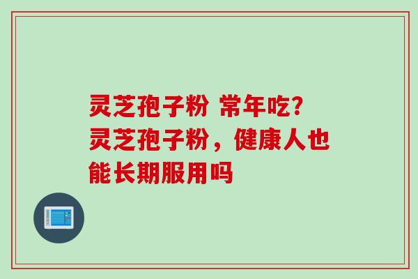灵芝孢子粉 常年吃?灵芝孢子粉,健康人也能长期服用吗