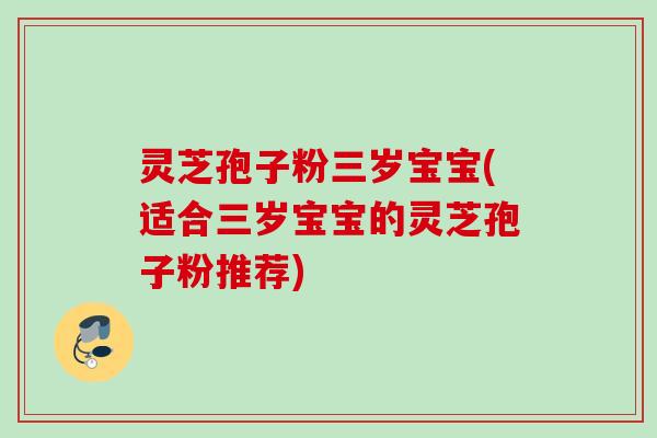 灵芝孢子粉三岁宝宝(适合三岁宝宝的灵芝孢子粉推荐)