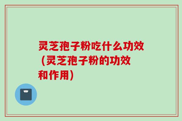 灵芝孢子粉吃什么功效 (灵芝孢子粉的功效和作用)