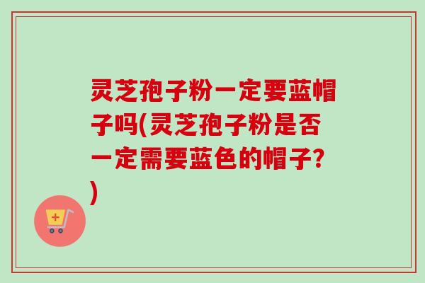 灵芝孢子粉一定要蓝帽子吗(灵芝孢子粉是否一定需要蓝色的帽子?)