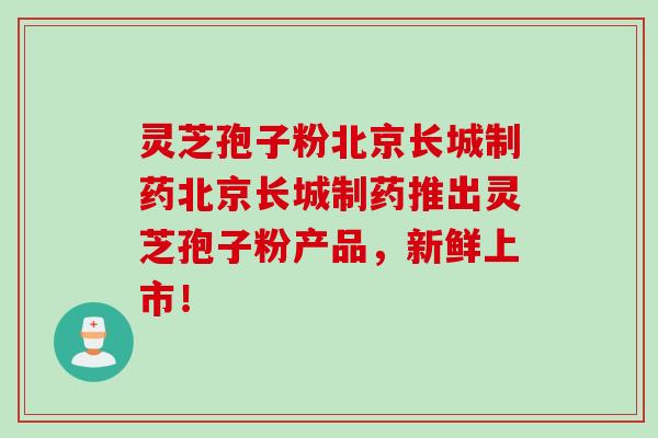 灵芝孢子粉北京长城制药北京长城制药推出灵芝孢子粉产品,新鲜上市!
