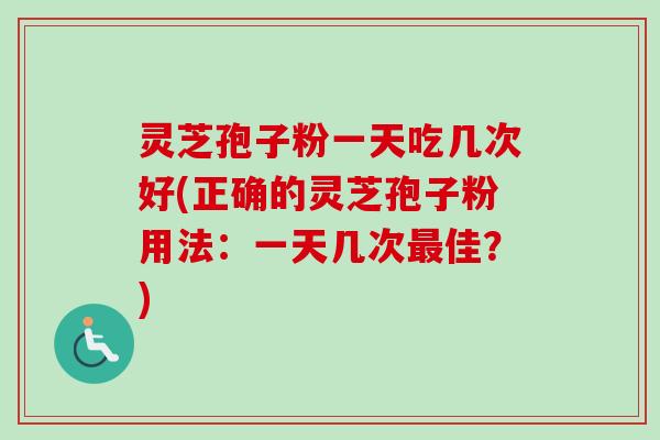 灵芝孢子粉一天吃几次好(正确的灵芝孢子粉用法：一天几次最佳？)