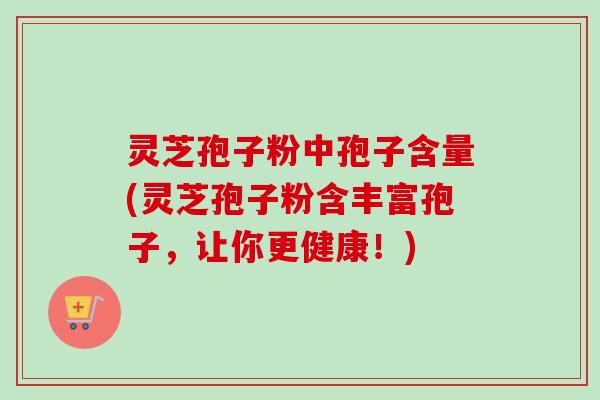 灵芝孢子粉中孢子含量(灵芝孢子粉含丰富孢子,让你更健康!)
