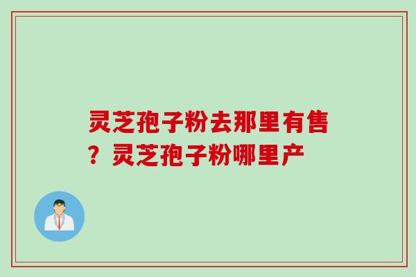 灵芝孢子粉去那里有售？灵芝孢子粉哪里产