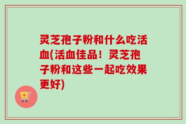 灵芝孢子粉和什么吃活血(活血佳品!灵芝孢子粉和这些一起吃效果更好)