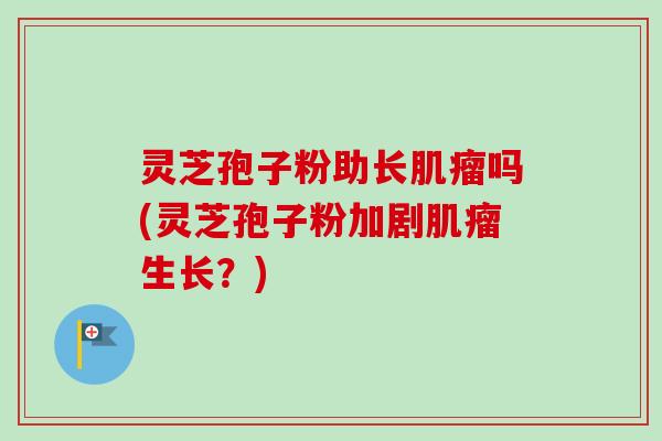 灵芝孢子粉助长肌瘤吗(灵芝孢子粉加剧肌瘤生长？)