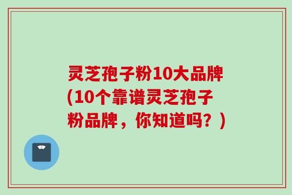 灵芝孢子粉10大品牌(10个靠谱灵芝孢子粉品牌，你知道吗？)