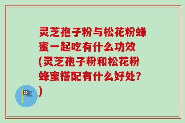 灵芝孢子粉与松花粉蜂蜜一起吃有什么功效 (灵芝孢子粉和松花粉蜂蜜搭配有什么好处?) 灵芝孢子粉与松花粉蜂蜜一起吃有什么功效 (灵芝孢子粉和松花粉蜂蜜搭配有什么好处?)