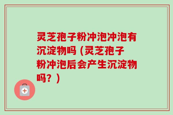 灵芝孢子粉冲泡冲泡有沉淀物吗 (灵芝孢子粉冲泡后会产生沉淀物吗?)
