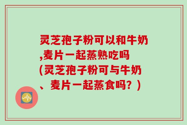 灵芝孢子粉可以和牛奶,麦片一起蒸熟吃吗 (灵芝孢子粉可与牛奶、麦片一起蒸食吗？)