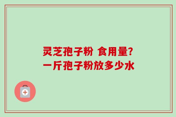 灵芝孢子粉 食用量？一斤孢子粉放多少水