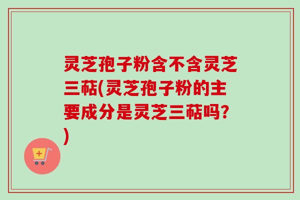 灵芝孢子粉含不含灵芝三萜(灵芝孢子粉的主要成分是灵芝三萜吗？)