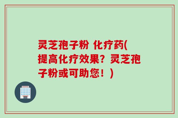 灵芝孢子粉 化疗药(提高化疗效果？灵芝孢子粉或可助您！)